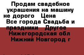 Продам свадебное украшения на машину не дорого › Цена ­ 3 000 - Все города Свадьба и праздники » Другое   . Нижегородская обл.,Нижний Новгород г.